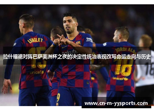 拉什福德对阵巴萨美洲杯之夜的决定性统治表现改写命运走向与历史 拉什福德对阵巴萨美洲杯之夜的决定性统治表现改写命运走向与历史